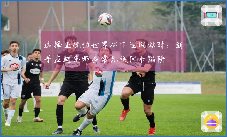 选择正规的世界杯下注网站时,新手应避免哪些常见误区和陷阱
