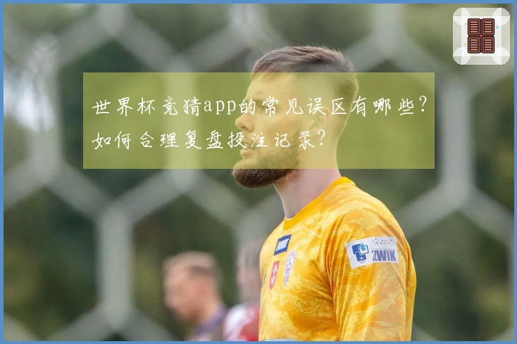 世界杯竞猜app的常见误区有哪些？如何合理复盘投注记录？